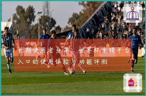 长期使用者分享：世界杯竞猜平台入口的使用体验与功能评测