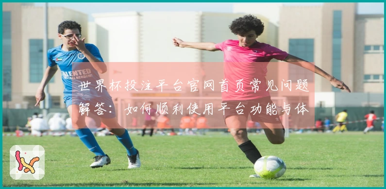 世界杯投注平台官网首页常见问题解答：如何顺利使用平台功能与体验提升指南