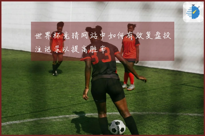 世界杯竞猜网站中如何有效复盘投注记录以提高胜率