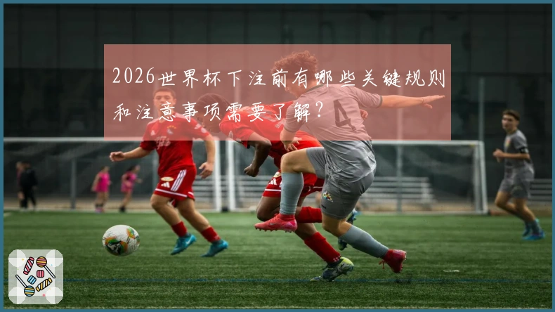 2026世界杯下注前有哪些关键规则和注意事项需要了解？