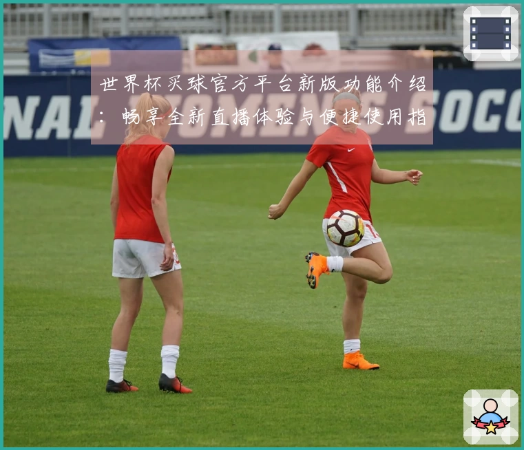 世界杯买球官方平台新版功能介绍：畅享全新直播体验与便捷使用指南