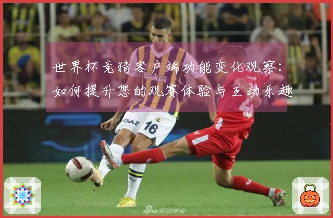 世界杯竞猜客户端功能变化观察：如何提升您的观赛体验与互动乐趣
